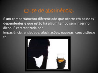 Crise de abstinência.
É um comportamento diferenciado que ocorre em pessoas
dependentes e que estão há algum tempo sem ingerir o
álcool.É caracterizada por
impaciência, ansiedade, alucinações, náuseas, convulsões,e
tc.
 