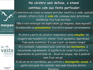 No cérebro sem defesa, o etanol  continua com sua festa particular : 2) interfere em todos os nossos sentidos: modifica a visão, audição, paladar, olfato e tato. A  visão  não consegue mais determinar distâncias, fica tudo borrado.  Não é raro enxergar em duplicidade (já imaginou, duas sogras?) 3) embaralha os  pensamentos : fica difícil pensar corretamente.  4) altera a parte do cérebro responsável   pelas  emoções : há exagero nas reações (rir, chorar, ficar agressivo, deprimido). Tudo pode acontecer. E o que é pior, ao mesmo tempo! 5) o cerebelo, responsável pelo controle dos  movimentos , é nocauteado rapidamente. O equilíbrio do corpo fica difícil e, dependendo da quantidade de  álcool no sangue, não é possível nem ficar em pé. 6) dá um nó no hipotálamo, que controla o  desempenho sexual . A gente bem pode ter vontade, mas nada funciona direito. Inclusive. Copyright 2008 MARPAN 