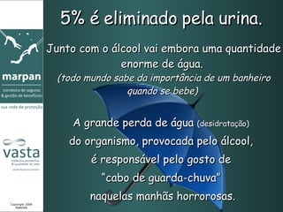 5% é eliminado pela urina.  Junto com o álcool vai embora uma quantidade enorme de água.  (todo mundo sabe da importância de um banheiro quando se bebe)  Copyright 2008 MARPAN A grande perda de água  (desidratação)   do organismo, provocada pelo álcool,  é responsável pelo gosto de  “ cabo de guarda-chuva”  naquelas manhãs horrorosas. 
