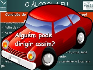 O ÁLCOOL & EU Capacidade de concentração reduzida.  Falta de coordenação entre o cérebro e os músculos.  As ordens para agir e reagir ficam muito prejudicadas.  Comportamento bastante alterado.  Dificuldade de se localizar no tempo e no espaço. Capacidade visual comprometida, com deficiência de enxergar pelas laterais, visualizar formas dos objetos, suas cores e de identificar objetos em movimento. Prejuízo do equilíbrio. Dificuldade para caminhar e ficar em pé.   Condição do corpo com 6 dg  (decigramas)  de álcool  por litro de sangue e mais Alguém pode  dirigir assim? 