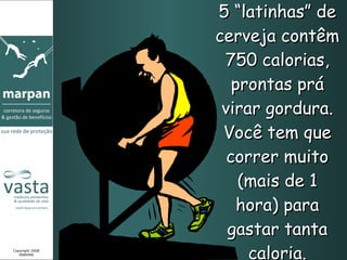 5 “latinhas” de cerveja contêm 750 calorias, prontas prá virar gordura. Você tem que correr muito (mais de 1 hora) para gastar tanta caloria. Copyright 2008 MARPAN 