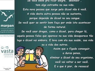 Se você bebe prá ficar alegre, “desinibir”,  tem algo estranho na sua vida. Esta nova pessoa que surge pelo álcool não é você. A vida desta outra pessoa não se sustenta,  porque depende de álcool no seu sangue. Se você quer se sentir bem faça por onde isto acontecer  de forma natural. Se você usar drogas, como o álcool, para chegar lá,  aquela pessoa falsa que aparece na sua vida desaparece tão logo o álcool vai embora. E leva com ela sua saúde, sua vida ou a vida dos outros. Assim que o fígado conseguir, a duras penas,  eliminar o álcool do seu organismo, você vai voltar a ser você. E o que é pior, de ressaca!   Copyright 2008 MARPAN 