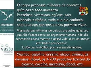 O corpo processa milhares de produtos químicos a todo momento.  Proteínas, vitaminas, açúcar, sais  minerais, oxigênio, tudo que ele conhece, sabe que nos pertence e nos permite viver. Mas existem milhares de outros produtos químicos que não fazem parte do organismo humano, não são necessários para manter a nossa vida, mas insistimos em “botar prá dentro”.  E dão um trabalhão para serem eliminados.  Chumbo, gasolina, arsênio, álcool, amônia, as dioxinas, álcool, os 4.700 produtos tóxicos do cigarro, cocaína, mercúrio, álcool, etc. Copyright 2008 MARPAN 