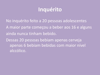 Inquérito
No inquérito feito a 20 pessoas adolescentes
A maior parte começou a beber aos 16 e alguns
ainda nunca tinham bebido.
Dessas 20 pessoas bebiam apenas cerveja
apenas 6 bebiam bebidas com maior nível
alccólico.
 