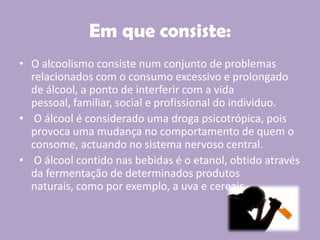 Em que consiste:
• O alcoolismo consiste num conjunto de problemas
relacionados com o consumo excessivo e prolongado
de álcool, a ponto de interferir com a vida
pessoal, familiar, social e profissional do individuo.
• O álcool é considerado uma droga psicotrópica, pois
provoca uma mudança no comportamento de quem o
consome, actuando no sistema nervoso central.
• O álcool contido nas bebidas é o etanol, obtido através
da fermentação de determinados produtos
naturais, como por exemplo, a uva e cereais.
 