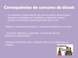 Consequências do consumo de álcool:
• Os indivíduos dependentes do álcool podem desenvolver
doenças psicológicas e fisiológicas, podendo mesmo
morrer. As doenças mais frequentes são as do:
-Fígado, a esteatose hepática, a hepatite alcoólica e a cirrose.
- Aparelho digestivo, a gastrite, a síndrome de má
absorção e pancreatite.
- Sistema Cardiovascular, a hipertensão e os problemas no
coração.
 