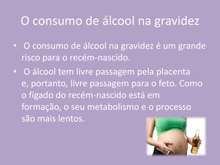 O consumo de álcool na gravidez
• O consumo de álcool na gravidez é um grande
risco para o recém-nascido.
• O álcool tem livre passagem pela placenta
e, portanto, livre passagem para o feto. Como
o fígado do recém-nascido está em
formação, o seu metabolismo e o processo
são mais lentos.
 