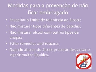 Medidas para a prevenção de não
ficar embriagado
• Respeitar o limite de tolerância ao álcool;
• Não misturar tipos diferentes de bebidas;
• Não misturar álcool com outros tipos de
drogas;
• Evitar remédios anti ressaca;
• Quando abusar do álcool procurar descansar e
ingerir muitos líquidos.
 