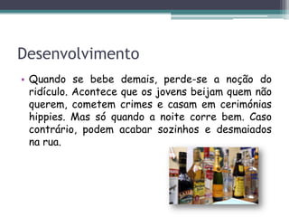 Desenvolvimento
• Quando se bebe demais, perde-se a noção do
ridículo. Acontece que os jovens beijam quem não
querem, cometem crimes e casam em cerimónias
hippies. Mas só quando a noite corre bem. Caso
contrário, podem acabar sozinhos e desmaiados
na rua.
 