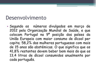 Desenvolvimento
• Segundo os números divulgados em março de
2012 pela Organização Mundial de Saúde, e que
colocam Portugal na 9º posição dos países da
União Europeia com maior consumo de álcool per
capita; 58,2% das mulheres portuguesas com mais
de 15 anos são abstémicas. O que significa que os
41,8% restantes devem beber bem mais do que os
13,4 litros de álcool consumidos anualmente por
cada português.
 