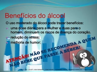 Benefícios do álcool
O uso moderado do álcool pode trazer benefícios:
uma dose diária para a mulher e duas para o
homem, diminuem os riscos de doença do coração.
redução do stress;
melhoria de humor;
3º B | EB1 LOUSÃ | ANA BARBARA | JOAO PEDRO | LEONARDO PINTO | RODRIGO MARQUES | TIAGO FILIPE
 