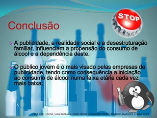 Conclusão
A publicidade, a realidade social e a desestruturação
familiar, influenciam a propensão do consumo de
álcool e a dependência deste.
O público jovem é o mais visado pelas empresas de
publicidade, tendo como consequência a iniciação
ao consumo de álcool numa faixa etária cada vez
mais baixa;
3º B | EB1 LOUSÃ | ANA BARBARA | JOAO PEDRO | LEONARDO PINTO | RODRIGO MARQUES | TIAGO FILIPE
 