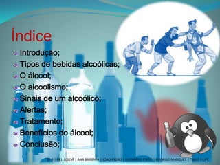 Índice
Introdução;
Tipos de bebidas alcoólicas;
O álcool;
O alcoolismo;
Sinais de um alcoólico;
Alertas;
Tratamento;
Benefícios do álcool;
Conclusão;
3º B | EB1 LOUSÃ | ANA BARBARA | JOAO PEDRO | LEONARDO PINTO | RODRIGO MARQUES | TIAGO FILIPE
 