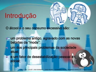 Introdução
O álcool e o seu consumo excessivo são:
um problema antigo, agravado com as novas
bebidas da “moda”;
um dos principais problemas da sociedade
atual;
e um fator de desestabilização pessoal e
social;
3º B | EB1 LOUSÃ | ANA BARBARA | JOAO PEDRO | LEONARDO PINTO | RODRIGO MARQUES | TIAGO FILIPE
 