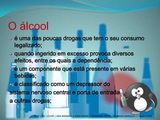 O álcool
é uma das poucas drogas que tem o seu consumo
legalizado;
quando ingerido em excesso provoca diversos
efeitos, entre os quais a dependência;
é um componente que está presente em várias
bebidas;
é classificado como um depressor do
sistema nervoso central e porta de entrada
a outras drogas;
3º B | EB1 LOUSÃ | ANA BARBARA | JOAO PEDRO | LEONARDO PINTO | RODRIGO MARQUES | TIAGO FILIPE
 