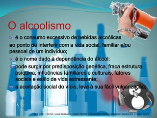 O alcoolismo
é o consumo excessivo de bebidas alcoólicas
ao ponto de interferir com a vida social, familiar e/ou
pessoal de um indivíduo;
é o nome dado à dependência do álcool;
pode surgir por predisposição genética, fraca estrutura
psíquica, influências familiares e culturais, fatores
sociais e estilo de vida estressante;
a aceitação social do vício, leva à sua fácil vulgarização;
3º B | EB1 LOUSÃ | ANA BARBARA | JOAO PEDRO | LEONARDO PINTO | RODRIGO MARQUES | TIAGO FILIPE
 