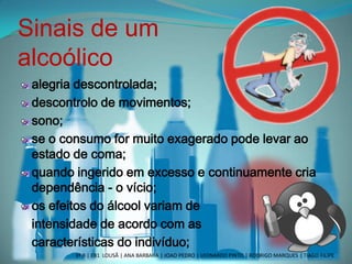 Sinais de um
alcoólico
alegria descontrolada;
descontrolo de movimentos;
sono;
se o consumo for muito exagerado pode levar ao
estado de coma;
quando ingerido em excesso e continuamente cria
dependência - o vício;
os efeitos do álcool variam de
intensidade de acordo com as
características do indivíduo;
3º B | EB1 LOUSÃ | ANA BARBARA | JOAO PEDRO | LEONARDO PINTO | RODRIGO MARQUES | TIAGO FILIPE
 