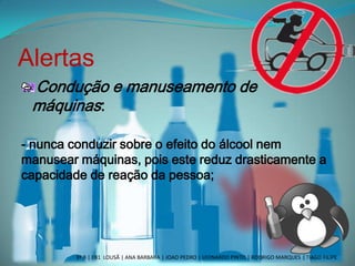 Alertas
Condução e manuseamento de
máquinas:
- nunca conduzir sobre o efeito do álcool nem
manusear máquinas, pois este reduz drasticamente a
capacidade de reação da pessoa;
3º B | EB1 LOUSÃ | ANA BARBARA | JOAO PEDRO | LEONARDO PINTO | RODRIGO MARQUES | TIAGO FILIPE
 