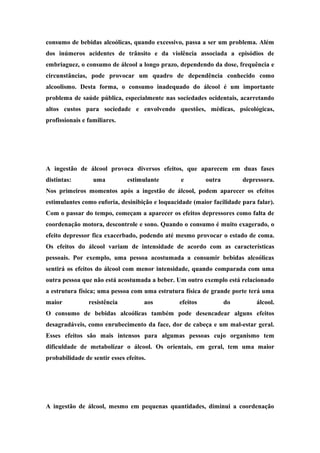 consumo de bebidas alcoólicas, quando excessivo, passa a ser um problema. Além 
dos inúmeros acidentes de trânsito e da violência associada a episódios de 
embriaguez, o consumo de álcool a longo prazo, dependendo da dose, frequência e 
circunstâncias, pode provocar um quadro de dependência conhecido como 
alcoolismo. Desta forma, o consumo inadequado do álcool é um importante 
problema de saúde pública, especialmente nas sociedades ocidentais, acarretando 
altos custos para sociedade e envolvendo questões, médicas, psicológicas, 
profissionais e familiares. 
Efeitos agudos 
A ingestão de álcool provoca diversos efeitos, que aparecem em duas fases 
distintas: uma estimulante e outra depressora. 
Nos primeiros momentos após a ingestão de álcool, podem aparecer os efeitos 
estimulantes como euforia, desinibição e loquacidade (maior facilidade para falar). 
Com o passar do tempo, começam a aparecer os efeitos depressores como falta de 
coordenação motora, descontrole e sono. Quando o consumo é muito exagerado, o 
efeito depressor fica exacerbado, podendo até mesmo provocar o estado de coma. 
Os efeitos do álcool variam de intensidade de acordo com as características 
pessoais. Por exemplo, uma pessoa acostumada a consumir bebidas alcoólicas 
sentirá os efeitos do álcool com menor intensidade, quando comparada com uma 
outra pessoa que não está acostumada a beber. Um outro exemplo está relacionado 
a estrutura física; uma pessoa com uma estrutura física de grande porte terá uma 
maior resistência aos efeitos do álcool. 
O consumo de bebidas alcoólicas também pode desencadear alguns efeitos 
desagradáveis, como enrubecimento da face, dor de cabeça e um mal-estar geral. 
Esses efeitos são mais intensos para algumas pessoas cujo organismo tem 
dificuldade de metabolizar o álcool. Os orientais, em geral, tem uma maior 
probabilidade de sentir esses efeitos. 
Álcool e Trânsito 
A ingestão de álcool, mesmo em pequenas quantidades, diminui a coordenação 
 