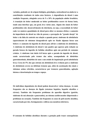 variados, podendo ser de origem biológica, psicológica, sociocultural ou ainda ter a 
contribuição resultante de todos estes factores. A dependência do álcool é uma 
condição frequente, atingindo cerca de 5 a 10% da população adulta brasileira. 
A transição do beber moderado ao beber problemático ocorre de forma lenta, 
tendo uma interface que, em geral, leva vários anos. Alguns dos sinais do beber 
problemático são: desenvolvimento da tolerância, ou seja, a necessidade de beber 
cada vez maiores quantidades de álcool para obter os mesmos efeitos; o aumento 
da importância do álcool na vida da pessoa; a percepção do "grande desejo" de 
beber e da falta de controle em relação a quando parar; síndrome de abstinência 
(aparecimento de sintomas desagradáveis após ter ficado algumas horas sem 
beber) e o aumento da ingestão de álcool para aliviar a síndrome de abstinência. 
A síndrome de abstinência do álcool é um quadro que aparece pela redução ou 
parada brusca da ingestão de bebidas alcoólicas após um período de consumo 
crónico. A síndrome tem início 6-8 horas após a parada da ingestão de álcool, 
sendo caracterizada pelo tremor das mãos, acompanhado de distúrbios 
gastrointestinais, distúrbios de sono e um estado de inquietação geral (abstinência 
leve). Cerca de 5% dos que entram em abstinência leve evoluem para a síndrome 
de abstinência severa ou delirium tremens que, além da acentuação dos sinais e 
sintomas acima referidos, caracteriza-se por tremores generalizados, agitação 
intensa e desorientação no tempo e espaço. 
Efeitos no resto do corpo 
Os indivíduos dependentes do álcool podem desenvolver várias doenças. As mais 
frequentes são as doenças do fígado (esteatose hepática, hepatite alcoólica e 
cirrose). Também são frequentes problemas do aparelho digestivo (gastrite, 
síndrome de má absorção e pancreatite), no sistema cardiovascular (hipertensão e 
problemas no coração). Também são frequentes os casos de poli neurite alcoólica, 
caracterizada por dor, formigamento e cãibras nos membros inferiores. 
Durante a gravidez 
O consumo de bebidas alcoólicas durante a gestação pode trazer consequências 
 