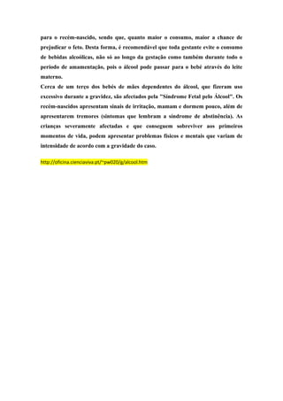 para o recém-nascido, sendo que, quanto maior o consumo, maior a chance de 
prejudicar o feto. Desta forma, é recomendável que toda gestante evite o consumo 
de bebidas alcoólicas, não só ao longo da gestação como também durante todo o 
período de amamentação, pois o álcool pode passar para o bebé através do leite 
materno. 
Cerca de um terço dos bebés de mães dependentes do álcool, que fizeram uso 
excessivo durante a gravidez, são afectados pela "Síndrome Fetal pelo Álcool". Os 
recém-nascidos apresentam sinais de irritação, mamam e dormem pouco, além de 
apresentarem tremores (sintomas que lembram a síndrome de abstinência). As 
crianças severamente afectadas e que conseguem sobreviver aos primeiros 
momentos de vida, podem apresentar problemas físicos e mentais que variam de 
intensidade de acordo com a gravidade do caso. 
http://oficina.cienciaviva.pt/~pw020/g/alcool.htm 
 