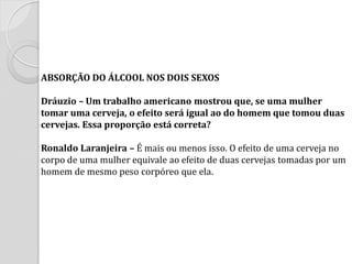 ABSORÇÃO DO ÁLCOOL NOS DOIS SEXOS Dráuzio – Um trabalho americano mostrou que, se uma mulher tomar uma cerveja, o efeito será igual ao do homem que tomou duas cervejas. Essa proporção está correta? Ronaldo Laranjeira – É mais ou menos isso. O efeito de uma cerveja no corpo de uma mulher equivale ao efeito de duas cervejas tomadas por um homem de mesmo peso corpóreo que ela.  