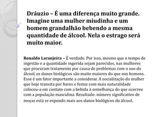 Dráuzio – É uma diferença muito grande. Imagine uma mulher miudinha e um homem grandalhão bebendo a mesma quantidade de álcool. Nela o estrago será muito maior. 
Ronaldo Laranjeira – É verdade. Por isso, mesmo que o tempo de ingestão e a quantidade ingerida sejam parecidos, nas mulheres que procuram tratamento por causa de problemas com o uso do álcool, os danos biológicos são muito maiores do que nos homens. Esse é um fator importante a considerar. A socialização da mulher que hoje transita por bares e festas com mais naturalidade colocou-a em contato com a bebida à semelhança do que ocorreu com a população masculina. Resultado: número significativo de moças está se expondo mais aos danos biológicos do álcool.  