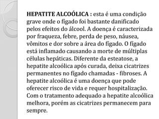 HEPATITE ALCOÓLICA : esta é uma condição grave onde o fígado foi bastante danificado pelos efeitos do álcool. A doença é caracterizada por fraqueza, febre, perda de peso, náusea, vômitos e dor sobre a área do fígado. O fígado está inflamado causando a morte de múltiplas células hepáticas. Diferente da esteatose, a hepatite alcoólica após curada, deixa cicatrizes permanentes no fígado chamadas - fibroses. A hepatite alcoólica é uma doença que pode oferecer risco de vida e requer hospitalização. Com o tratamento adequado a hepatite alcoólica melhora, porém as cicatrizes permanecem para sempre.  