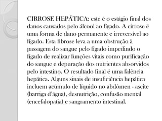 CIRROSE HEPÁTICA: este é o estágio final dos danos causados pelo álcool ao fígado. A cirrose é uma forma de dano permanente e irreversível ao fígado. Esta fibrose leva a uma obstrução à passagem do sangue pelo fígado impedindo o fígado de realizar funções vitais como purificação do sangue e depuração dos nutrientes absorvidos pelo intestino. O resultado final é uma falência hepática. Alguns sinais de insuficiência hepática incluem acúmulo de líquido no abdômen - ascite (barriga d’água), desnutrição, confusão mental (encefalopatia) e sangramento intestinal.  