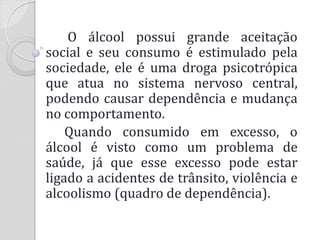 O álcool possui grande aceitação social e seu consumo é estimulado pela sociedade, ele é uma droga psicotrópica que atua no sistema nervoso central, podendo causar dependência e mudança no comportamento. 
Quando consumido em excesso, o álcool é visto como um problema de saúde, já que esse excesso pode estar ligado a acidentes de trânsito, violência e alcoolismo (quadro de dependência).  