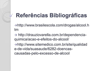Referências Bibliográficas 
http://www.brasilescola.com/drogas/alcool.htm 
 http://drauziovarella.com.br/dependencia- quimica/acao-e-efeitos-do-alcool/ 
http://www.sitemedico.com.br/site/qualidade-de-vida/suasaude/6282-doencas- causadas-pelo-excesso-de-alcool 
 