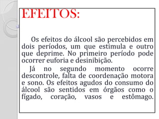EFEITOS: 
Os efeitos do álcool são percebidos em dois períodos, um que estimula e outro que deprime. No primeiro período pode ocorrer euforia e desinibição. 
Já no segundo momento ocorre descontrole, falta de coordenação motora e sono. Os efeitos agudos do consumo do álcool são sentidos em órgãos como o fígado, coração, vasos e estômago.  