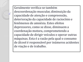 Geralmente verifica-se também descoordenação muscular, diminuição da capacidade de atenção e compreensão, deterioração da capacidade de raciocínio e fenômenos de amnésia. Estes efeitos depressores, como se disse, diminuem a coordenação motora, comprometendo a capacidade de dirigir veículos e operar outras máquinas. Esta é a razão pela qual o consumo de álcool é responsável por inúmeros acidentes de viação e de trabalho.  