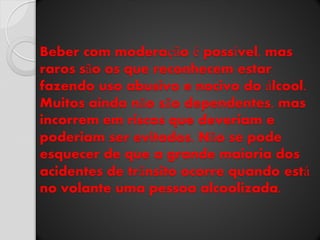 Beber com moderação é possível, mas raros são os que reconhecem estar fazendo uso abusivo e nocivo do álcool. Muitos ainda não são dependentes, mas incorrem em riscos que deveriam e poderiam ser evitados. Não se pode esquecer de que a grande maioria dos acidentes de trânsito ocorre quando está no volante uma pessoa alcoolizada.  