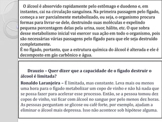 O álcool é absorvido rapidamente pelo estômago e duodeno e, em instantes, cai na circulação sanguínea. Na primeira passagem pelo fígado, começa a ser parcialmente metabolizado, ou seja, o organismo procura formas para livrar-se dele, destruindo suas moléculas e expelindo pequena porcentagem delas pela urina, suor, hálito, etc. O que sobra desse metabolismo inicial vai exercer sua ação em todo o organismo, pois são necessárias várias passagens pelo fígado para que ele seja destruído completamente. É no fígado, portanto, que a estrutura química do álcool é alterada e ele é decomposto em gás carbônico e água. 
Drauzio – Quer dizer que a capacidade de o fígado destruir o álcool é limitada? 
Ronaldo Laranjeira – É limitada, mas constante. Leva mais ou menos uma hora para o fígado metabolizar um copo de vinho e não há nada que se possa fazer para acelerar esse processo. Então, se a pessoa tomou dez copos de vinho, vai ficar com álcool no sangue por pelo menos dez horas. As pessoas perguntam se glicose ou café forte, por exemplo, ajudam a eliminar o álcool mais depressa. Isso não acontece sob hipótese alguma. 
 