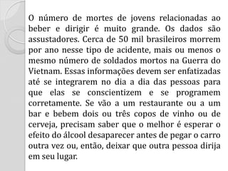 O número de mortes de jovens relacionadas ao beber e dirigir é muito grande. Os dados são assustadores. Cerca de 50 mil brasileiros morrem por ano nesse tipo de acidente, mais ou menos o mesmo número de soldados mortos na Guerra do Vietnam. Essas informações devem ser enfatizadas até se integrarem no dia a dia das pessoas para que elas se conscientizem e se programem corretamente. Se vão a um restaurante ou a um bar e bebem dois ou três copos de vinho ou de cerveja, precisam saber que o melhor é esperar o efeito do álcool desaparecer antes de pegar o carro outra vez ou, então, deixar que outra pessoa dirija em seu lugar.  