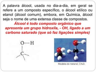 A palavra álcool, usada no dia-a-dia, em geral se
refere a um composto específico, o álcool etílico ou
etanol (álcool comum), embora, em Química, álcool
seja o nome de uma extensa classe de compostos.
Álcool é todo composto orgânico que
apresenta um grupo hidroxila, - OH, ligado a um
carbono saturado (que só faz ligações simples)
 