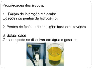 Propriedades dos álcoois:
1. Forças de interação molecular
Ligações ou pontes de hidrogênio.
2. Pontos de fusão e de ebulição: bastante elevados.
3. Solubilidade
O etanol pode se dissolver em água e gasolina.
 
