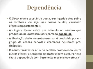 Dependência
• O álcool é uma substância que ao ser ingerida atua sobre
  os recetores, ou seja, nas nossas células, causando
  efeitos comportamentais.
• Ao ingerir álcool existe um estímulo no cérebro que
  produz um neurotransmissor chamado dopamina.
• A libertação deste neurotransmissor é produzida por um
  grupo de células nervosas, chamadas neurónios pré-
  sinápticos.
• O neurotransmissor atua no cérebro promovendo, entre
  outros efeitos, a sensação de prazer e bem estar. Por isso
  causa dependência com base neste mecanismo cerebral.
 