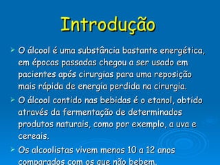 Introdução   O álcool é uma substância bastante energética, em épocas passadas chegou a ser usado em pacientes após cirurgias para uma reposição mais rápida de energia perdida na cirurgia. O álcool contido nas bebidas é o etanol, obtido através da fermentação de determinados produtos naturais, como por exemplo, a uva e cereais.  Os alcoolistas vivem menos 10 a 12 anos comparados com os que não bebem.  