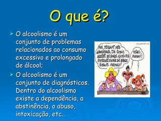O que é?   O alcoolismo é um conjunto de problemas relacionados ao consumo excessivo e prolongado de álcool;  O alcoolismo é um conjunto de diagnósticos. Dentro do alcoolismo existe a dependência, a abstinência, o abuso, intoxicação, etc..  