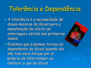 Tolerância e Dependência   A tolerância é a necessidade de doses maiores de álcool para a manutenção do efeito de embriaguez obtido nas primeiras doses; Dizemos que a pessoa tornou-se dependente do álcool quando ela não tem mais forças por si própria de interromper ou diminuir o uso do álcool. 