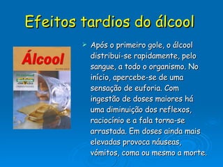 Efeitos tardios do álcool   Após o primeiro gole, o álcool distribui-se rapidamente, pelo sangue, a todo o organismo. No início, apercebe-se de uma sensação de euforia. Com ingestão de doses maiores há uma diminuição dos reflexos, raciocínio e a fala torna-se arrastada. Em doses ainda mais elevadas provoca náuseas, vómitos, coma ou mesmo a morte. 
