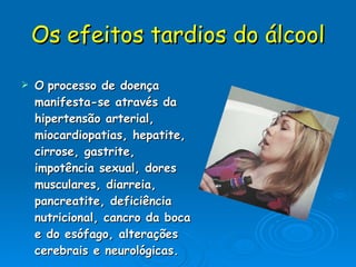 Os efeitos tardios do álcool O   processo de doença manifesta-se através da hipertensão arterial, miocardiopatias, hepatite, cirrose, gastrite, impotência sexual, dores musculares, diarreia, pancreatite, deficiência nutricional, cancro da boca e do esófago, alterações cerebrais e neurológicas.  
