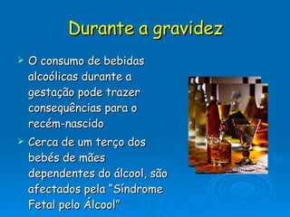 Durante a gravidez O consumo de bebidas alcoólicas durante a gestação pode trazer consequências para o recém-nascido Cerca de um terço dos bebés de mães dependentes do álcool, são afectados pela “Síndrome Fetal pelo Álcool”  