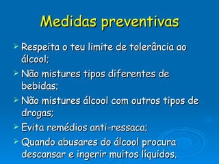 Medidas preventivas Respeita o teu limite de tolerância ao álcool; Não mistures tipos diferentes de bebidas; Não mistures álcool com outros tipos de drogas; Evita remédios anti-ressaca; Quando abusares do álcool procura descansar e ingerir muitos líquidos. 