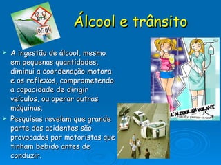 Álcool e trânsito A ingestão de álcool, mesmo em pequenas quantidades, diminui a coordenação motora e os reflexos, comprometendo a capacidade de dirigir veículos, ou operar outras máquinas. Pesquisas revelam que grande parte dos acidentes são provocados por motoristas que tinham bebido antes de conduzir. 