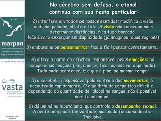 No cérebro sem defesa, o etanol  continua com sua festa particular : 2) interfere em todos os nossos sentidos: modifica a visão, audição, paladar, olfato e tato. A  visão  não consegue mais determinar distâncias, fica tudo borrado.  Não é raro enxergar em duplicidade (já imaginou, duas sogras?) 3) embaralha os  pensamentos : fica difícil pensar corretamente.  4) altera a parte do cérebro responsável   pelas  emoções : há exagero nas reações (rir, chorar, ficar agressivo, deprimido). Tudo pode acontecer. E o que é pior, ao mesmo tempo! 5) o cerebelo, responsável pelo controle dos  movimentos , é nocauteado rapidamente. O equilíbrio do corpo fica difícil e, dependendo da quantidade de  álcool no sangue, não é possível nem ficar em pé. 6) dá um nó no hipotálamo, que controla o  desempenho sexual . A gente bem pode ter vontade, mas nada funciona direito. Inclusive. Copyright 2008 MARPAN 