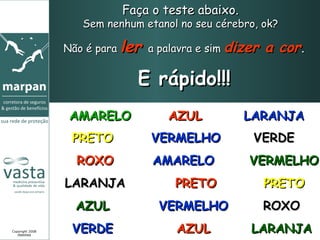 Faça o teste abaixo.   Sem nenhum etanol no seu cérebro, ok?  Não é para  ler  a palavra e sim  dizer a cor . E rápido!!! Copyright 2008 MARPAN AMARELO AZUL LARANJA PRETO VERMELHO VERDE ROXO AMARELO VERMELHO LARANJA PRETO PRETO AZUL VERMELHO ROXO VERDE AZUL LARANJA 