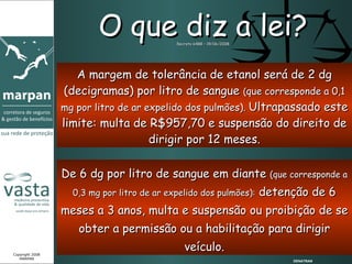 De 6 dg por litro de sangue em diante  (que corresponde a 0,3 mg por litro de ar expelido dos pulmões):  detenção de 6 meses a 3 anos, multa e suspensão ou proibição de se obter a permissão ou a habilitação para dirigir veículo. O que diz a lei? Decreto 6488 – 19/06/2008 A margem de tolerância de etanol será de 2 dg (decigramas) por litro de sangue  ( que corresponde a 0,1 mg por litro de ar expelido dos pulmões).  Ultrapassado este limite: multa de R$957,70 e suspensão do direito de dirigir por 12 meses. DENATRAN Copyright 2008 MARPAN 